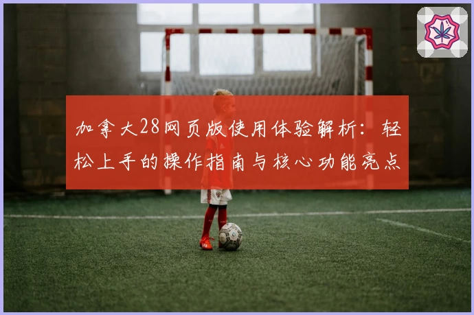 加拿大28网页版使用体验解析:轻松上手的操作指南与核心功能亮点分析