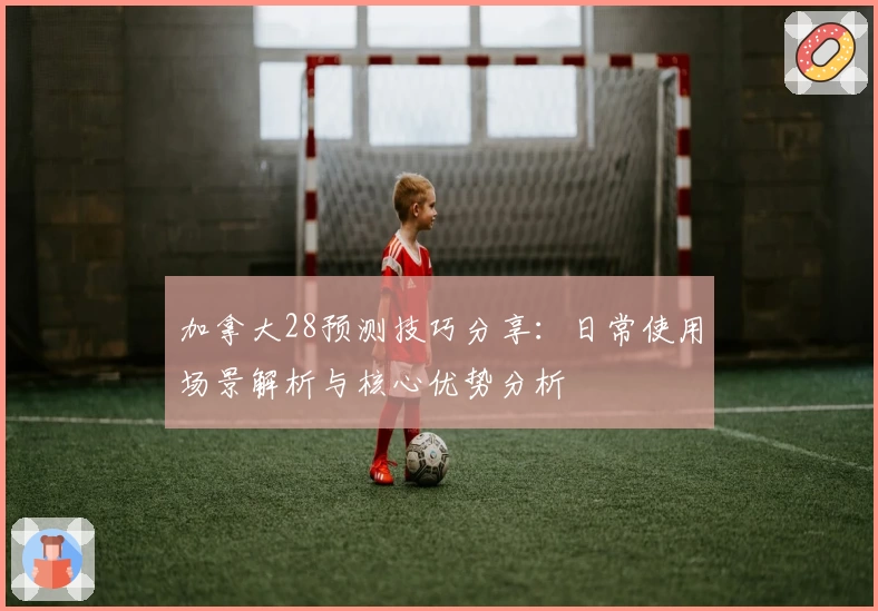 加拿大28预测技巧分享：日常使用场景解析与核心优势分析